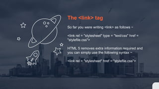 The <link> tag
So far you were writing <link> as follows −
<link rel = "stylesheet" type = "text/css" href =
"stylefile.css">
HTML 5 removes extra information required and
you can simply use the following syntax −
<link rel = "stylesheet" href = "stylefile.css">