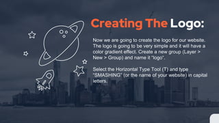 Creating The Logo:
Now we are going to create the logo for our website.
The logo is going to be very simple and it will have a
color gradient effect. Create a new group (Layer >
New > Group) and name it “logo“.
Select the Horizontal Type Tool (T) and type
“SMASHING” (or the name of your website) in capital
letters.
 