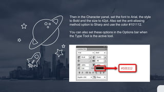 Then in the Character panel, set the font to Arial, the style
to Bold and the size to 42pt. Also set the anti-aliasing
method option to Sharp and use the color #101112.
You can also set these options in the Options bar when
the Type Tool is the active tool.
 