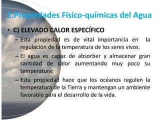 2.Propiedades Físico-químicas del Agua
• C) ELEVADO CALOR ESPECÍFICO
– Esta propiedad es de vital importancia en la
regulación de la temperatura de los seres vivos.
– El agua es capaz de absorber y almacenar gran
cantidad de calor aumentando muy poco su
temperatura.
– Esta propiedad hace que los océanos regulen la
temperatura de la Tierra y mantengan un ambiente
favorable para el desarrollo de la vida.
 