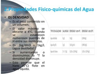 2.Propiedades Físico-químicas del Agua
• D) DENSIDAD
– Es el peso contenido en
un volumen.
– El valor máximo se
obtiene a 4°C, cuando
se establecen
numerosos puentes de
H entre sus moléculas.
– D= 1kg/dm3 o 1kg/L
(agua destilada)
– Si aumentamos o
disminuimos la °T la
densidad disminuye.
– Esto permite que el
hielo (0°C) flote en
agua líquida.
 