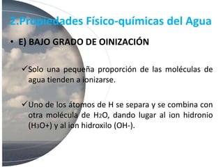 2.Propiedades Físico-químicas del Agua
• E) BAJO GRADO DE OINIZACIÓN
Solo una pequeña proporción de las moléculas de
agua tienden a ionizarse.
Uno de los átomos de H se separa y se combina con
otra molécula de H2O, dando lugar al ion hidronio
(H3O+) y al ion hidroxilo (OH-).
 