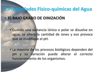 2.Propiedades Físico-químicas del Agua
• E) BAJO GRADO DE OINIZACIÓN
Cuando una sustancia iónica o polar se disuelve en
agua, se altera la cantidad de iones y eso provoca
que se modifique el pH.
La mayoría de los procesos biológicos dependen del
pH y su variación puede alterar el correcto
funcionamiento de los organismos.
 