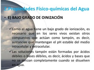 2.Propiedades Físico-químicas del Agua
• E) BAJO GRADO DE OINIZACIÓN
Como el agua tiene un bajo grado de ionización, es
necesario que en los seres vivos existan otros
compuestos que actúan como tampón, es decir,
sustancias que mantengan el pH estable del medio
intracelular y extracelular.
Las soluciones tampón están formadas por ácidos
débiles o bases débiles, es decir, ácidos y bases que
no se ionizan completamente cuando se disuelven
en agua.
 