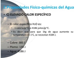 2.Propiedades Físico-químicas del Agua
• C) ELEVADO CALOR ESPECÍFICO
– El calor específico H2O es:
• 1 caloría/gr°C, o 4186 julios/gr°C.
• Es decir que para que 1kg de agua aumente su
temperatura en 1°C, se necesitan 4184 J.
– Cobre: 385 J
– Plomo: 130 J
– Agua: 4186 J
 