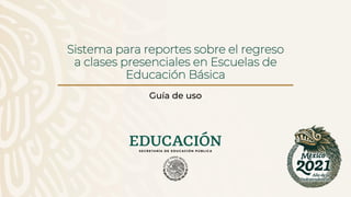 Sistema para reportes sobre el regreso
a clases presenciales en Escuelas de
Educación Básica
Guía de uso
 