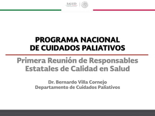 PROGRAMA NACIONAL
DE CUIDADOS PALIATIVOS
Dr. Bernardo Villa Cornejo
Departamento de Cuidados Paliativos
Primera Reunión de Responsables
Estatales de Calidad en Salud
 