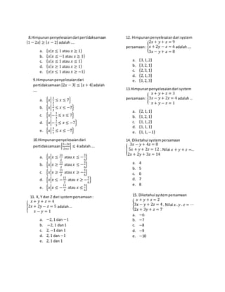 8.Himpunanpenyelesaiandari pertidaksamaan
|1 − 2𝑥| ≥ |𝑥 − 2| adalah ….
a. {𝑥|𝑥 ≤ 1 atau 𝑥 ≥ 1}
b. {𝑥|𝑥 ≤ −1 atau 𝑥 ≥ 1}
c. {𝑥|𝑥 ≤ 1 atau 𝑥 ≤ 1}
d. {𝑥|𝑥 ≥ 1 atau 𝑥 ≥ 1}
e. {𝑥|𝑥 ≤ 1 atau 𝑥 ≥ −1}
9.Himpunanpenyelesaiandari
pertidaksamaan |2𝑥 − 3| ≤ |𝑥 + 4| adalah
….
a. {𝑥|
1
3
≤ 𝑥 ≤ 7}
b. {𝑥|
1
3
≤ 𝑥 ≤ −7}
c. {𝑥|−
1
3
≤ 𝑥 ≤ 7}
d. {𝑥|−
1
3
≤ 𝑥 ≤ −7}
e. {𝑥|
3
7
≤ 𝑥 ≤ −7}
10.Himpunanpenyelesaiandari
pertidaksamaan |
3−2𝑥
2+𝑥
| ≤ 4adalah….
a. {𝑥|𝑥 ≤
11
2
atau 𝑥 ≤ −
5
6
}
b. {𝑥|𝑥 ≥
11
2
atau 𝑥 ≤ −
5
6
}
c. {𝑥|𝑥 ≥
11
2
atau 𝑥 ≥ −
5
6
}
d. {𝑥|𝑥 ≤ −
11
2
atau 𝑥 ≥ −
5
6
}
e. {𝑥|𝑥 ≤ −
11
2
atau 𝑥 ≤
5
6
}
11. X, Y dan Z dari systempersamaan:
{
𝑥 + 𝑦 + 𝑧 = 4
2𝑥 + 2𝑦 − 𝑧 = 5
𝑥 − 𝑦 = 1
adalah…
a. −2, 1 dan −1
b. −2, 1 dan1
c. 2, −1 dan 1
d. 2, 1 dan −1
e. 2, 1 dan 1
12. Himpunanpenyelesaiandari system
persamaan: {
2𝑥 + 𝑦 + 𝑧 = 9
𝑥 + 2𝑦 − 𝑧 = 6
3𝑥 − 𝑦 + 𝑧 = 8
adalah….
a. {3,1, 2}
b. {3,2, 1}
c. {2,3, 1}
d. {2,1, 3}
e. {1,2, 3}
13.Himpunanpenyelesaiandari system
persamaan: {
𝑥 + 𝑦 + 𝑧 = 3
3𝑥 − 𝑦 + 2𝑧 = 4
𝑥 + 𝑦 − 𝑧 = 1
adalah…
a. {2,1, 1}
b. {1,2, 1}
c. {1,1, 2}
d. {1,1, 1}
e. {1,1, −1}
14. Diketahui systempersamaan
{
3𝑥 − 𝑦 + 4𝑧 = 8
5𝑥 + 𝑦 + 2𝑧 = 12
2𝑥 + 2𝑦 + 3𝑧 = 14
. Nilai 𝑥 + 𝑦 + 𝑧 =…
a. 4
b. 5
c. 6
d. 7
e. 8
15. Diketahui systempersamaan
{
𝑥 + 𝑦 + 𝑧 = 2
3𝑥 − 𝑦 + 2𝑧 = 4
2𝑥 + 3𝑦 + 𝑧 = 7
. Nilai 𝑥 .𝑦 . 𝑧 = ⋯
a. −6
b. −7
c. −8
d. −9
e. −10
 