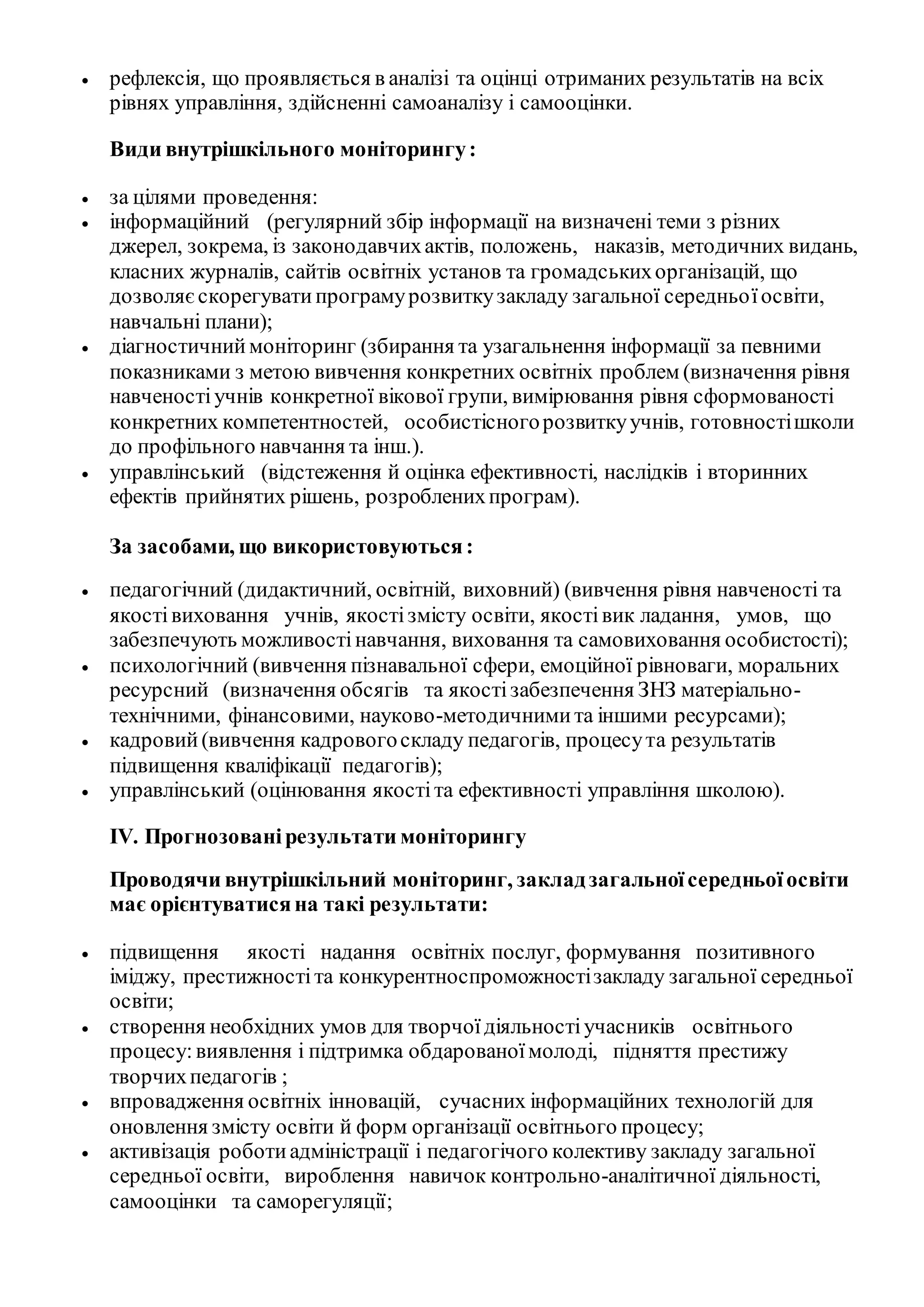  рефлексія, що проявляється в аналізі та оцінці отриманих результатів на всіх
рівнях управління, здійсненні самоаналізу і самооцінки.
Види внутрішкільного моніторингу:
 за цілями проведення:
 інформаційний (регулярний збір інформації на визначені теми з різних
джерел, зокрема, із законодавчихактів, положень, наказів, методичних видань,
класних журналів, сайтів освітніх установ та громадськихорганізацій, що
дозволяєскорегуватипрограмурозвиткузакладу загальної середньоїосвіти,
навчальні плани);
 діагностичниймоніторинг (збирання та узагальнення інформації за певними
показниками з метою вивчення конкретних освітніх проблем (визначення рівня
навченостіучнів конкретної вікової групи, вимірювання рівня сформованості
конкретних компетентностей, особистісногорозвиткуучнів, готовностішколи
до профільного навчання та інш.).
 управлінський (відстеження й оцінка ефективності, наслідків і вторинних
ефектів прийнятих рішень, розробленихпрограм).
За засобами, що використовуються:
 педагогічний (дидактичний, освітній, виховний) (вивчення рівня навченості та
якостівиховання учнів, якостізмісту освіти, якостівик ладання, умов, що
забезпечують можливостінавчання, виховання та самовиховання особистості);
 психологічний (вивчення пізнавальної сфери, емоційної рівноваги, моральних
ресурсний (визначення обсягів та якостізабезпечення ЗНЗ матеріально-
технічними, фінансовими, науково-методичнимита іншими ресурсами);
 кадровий(вивчення кадровогоскладу педагогів, процесута результатів
підвищення кваліфікації педагогів);
 управлінський (оцінювання якостіта ефективності управління школою).
ІV. Прогнозованірезультати моніторингу
Проводячи внутрішкільний моніторинг, закладзагальноїсередньоїосвіти
має орієнтуватисяна такі результати:
 підвищення якості надання освітніх послуг, формування позитивного
іміджу, престижностіта конкурентноспроможностізакладу загальної середньої
освіти;
 створення необхідних умов для творчоїдіяльностіучасників освітнього
процесу: виявлення і підтримка обдарованоїмолоді, підняття престижу
творчихпедагогів ;
 впровадження освітніх інновацій, сучасних інформаційних технологій для
оновлення змісту освіти й форм організації освітнього процесу;
 активізація роботиадміністрації і педагогічого колективу закладу загальної
середньої освіти, вироблення навичок контрольно-аналітичної діяльності,
самооцінки та саморегуляції;
 