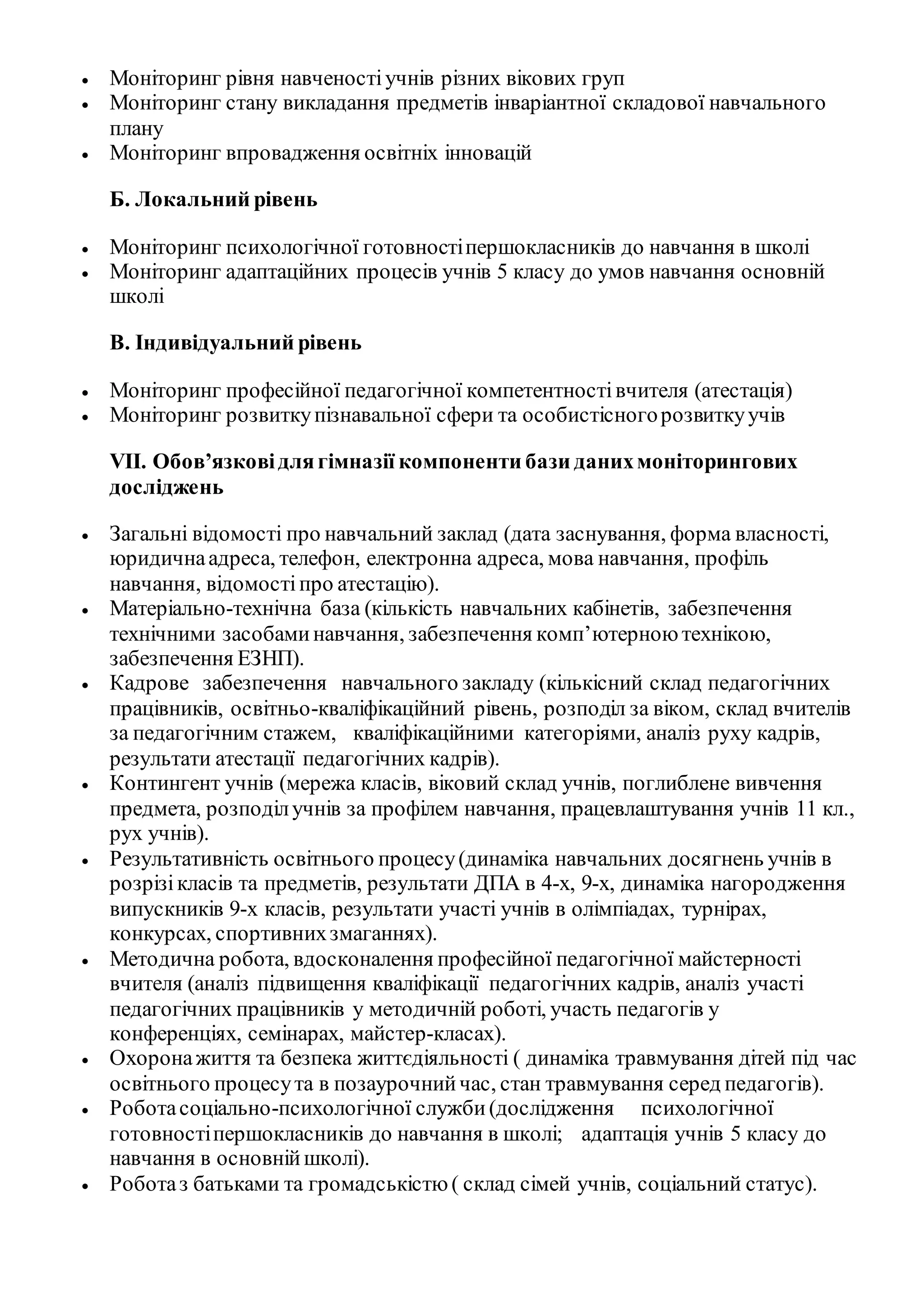  Моніторинг рівня навченостіучнів різних вікових груп
 Моніторинг стану викладання предметів інваріантної складової навчального
плану
 Моніторинг впровадження освітніх інновацій
Б. Локальний рівень
 Моніторинг психологічної готовностіпершокласників до навчання в школі
 Моніторинг адаптаційних процесів учнів 5 класу до умов навчання основній
школі
В. Індивідуальний рівень
 Моніторинг професійної педагогічної компетентностівчителя (атестація)
 Моніторинг розвиткупізнавальної сфери та особистісногорозвиткуучів
VІІ. Обов’язковідлягімназії компоненти бази данихмоніторингових
досліджень
 Загальні відомості про навчальний заклад (дата заснування, форма власності,
юридичнаадреса, телефон, електронна адреса, мова навчання, профіль
навчання, відомостіпро атестацію).
 Матеріально-технічна база (кількість навчальних кабінетів, забезпечення
технічними засобаминавчання, забезпечення комп’ютерною технікою,
забезпечення ЕЗНП).
 Кадрове забезпечення навчального закладу (кількісний склад педагогічних
працівників, освітньо-кваліфікаційний рівень, розподіл за віком, склад вчителів
за педагогічним стажем, кваліфікаційними категоріями, аналіз руху кадрів,
результати атестації педагогічних кадрів).
 Контингент учнів (мережа класів, віковий склад учнів, поглиблене вивчення
предмета, розподілучнів за профілем навчання, працевлаштування учнів 11 кл.,
рух учнів).
 Результативність освітнього процесу(динаміка навчальних досягнень учнів в
розрізікласів та предметів, результати ДПА в 4-х, 9-х, динаміка нагородження
випускників 9-х класів, результати участі учнів в олімпіадах, турнірах,
конкурсах, спортивнихзмаганнях).
 Методична робота, вдосконалення професійної педагогічної майстерності
вчителя (аналіз підвищення кваліфікації педагогічних кадрів, аналіз участі
педагогічних працівників у методичній роботі, участь педагогів у
конференціях, семінарах, майстер-класах).
 Охоронажиття та безпека життєдіяльності ( динаміка травмування дітей під час
освітнього процесута в позаурочнийчас, стан травмування серед педагогів).
 Роботасоціально-психологічної служби(дослідження психологічної
готовностіпершокласників до навчання в школі; адаптація учнів 5 класу до
навчання в основнійшколі).
 Роботаз батьками та громадськістю ( склад сімей учнів, соціальний статус).
 