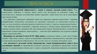 Виховання академічної доброчесності є одним із завдань закладів вищої освіти. Тому
відрахування здобувача із закладу вищої освіти слід розглядати як виключну норму, що
застосовується у випадку систематичних грубих порушень і лише після того, як не дали ефекту
інші заходи впливу.
Слід вирізняти порушення здобувачів освіти від порушень науково-педагогічних і наукових
співробітників. Некоректно накладати на студентів стягнення за академічний плагіат до
того, як вони пройдуть навчання правилам академічної етики і, зокрема, використання джерел.
Таке навчання бажано планувати у першому семестрі у вигляді курсів академічного письма,
окремих модулів інших дисциплін або поза навчальним планом. Відповідальність студентів має
корелювати із роком навчання і видом роботи — вона має бути найвищою для студентів старших
курсів і випускних робіт.
Відповідно до частини 9 статті 42 ЗУ «Про освіту», спеціальні закони, у тому числі й Закон
України «Про вищу освіту», мають встановлювати академічну відповідальність закладів освіти
за порушення академічної доброчесності. На сьогодні закон не містить відповідних норм.
Але, виходячи із загальної логіки законодавства, такою відповідальністю можуть бути
анулювання ліцензій на провадження освітньої діяльності, сертифікатів акредитації освітніх
програм та спеціалізованих вчених рад із захисту дисертацій, звільнення керівника засновником
тощо.
 