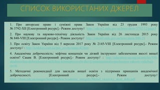  1. Про авторське право і суміжні права Закон України від 23 грудня 1993 року
№ 3792-XII [Електронний ресурс].- Режим доступу// http://zakon2.rada.gov.ua/laws/show/3792-12/page3
 2. Про наукову та науково-технічну діяльність Закон України від 26 листопада 2015 року
№ 848-VIII [Електронний ресурс].- Режим доступу// http://zakon0.rada.gov.ua/laws/show/848-19
 3. Про освіту Закон України від 5 вересня 2017 року № 2145-VIII [Електронний ресурс].- Режим
доступу// : http://kodeksy.com.ua/pro_osvitu/statja-42.htm
 4. Академічна доброчесність: міфічна концепція чи дієвий інструмент забезпечення якості вищої
освіти? Сацик В. [Електронний ресурс].- Режим доступу// : http://education-ua.org/ua/articles/930-
akademichna-dobrochesnist-mifichna-kontseptsiya-chi-dievij-instrumentzabezpechennya-yakosti-vishchoji-
osviti
 5. Методичні рекомендації для закладів вищої освіти з підтримки принципів академічної
доброчесності. [Електронний ресурс].- Режим доступу//
https://duan.edu.ua/images/head/Studies/Academic_integrity/Metod_vkazivky_akad_dobr.pdf
 