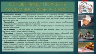  Академічний плагіат — оприлюднення (частково або повністю) наукових (творчих)
результатів, отриманих іншими особами, як результатів власного дослідження (творчості),
та/або відтворення опублікованих текстів (оприлюднених творів мистецтва) інших авторів без
зазначення авторства.
 Самоплагіат — оприлюднення (частково або повністю) власних раніше опублікованих
наукових результатів як нових наукових результатів.
 Фабрикація — вигадування даних чи фактів, що використовуються в освітньому процесі чи
наукових дослідженнях.
 Фальсифікація — свідома зміна чи модифікація вже наявних даних, що стосуються
освітнього процесу чи наукових досліджень.
 Списування — виконання письмових робіт із залученням зовнішніх джерел інформації, крім
дозволених для використання, зокрема під час оцінювання результатів навчання.
 Обман — надання завідомо неправдивої інформації стосовно власної освітньої (наукової,
творчої) діяльності чи організації освітньої процесу; формами обману є, зокрема, академічний
плагіат, самоплагіат, фабрикація, фальсифікація та списування.
 Хабарництво — «надання (отримання) учасником освітнього процесу чи пропозиція щодо
надання (отримання) коштів, майна, послуг, пільг чи будь-яких інших благ матеріального або
нематеріального характеру з метою отримання неправомірної переваги в освітньому процес.
 Необ’єктивне оцінювання - свідоме завищення або заниження оцінки результатів навчання
здобувачів освіти.
 