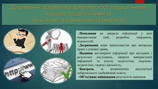 Посилання на джерела інформації у разі
використання ідей, розробок, тверджень,
відомостей;
Дотримання норм законодавства про авторське
право і суміжні права;
Надання достовірної інформації про методики і
результати досліджень, джерела використаної
інформації та власну педагогічну (науково-
педагогічну, творчу) діяльність;
Контроль за дотриманням академічної
доброчесності здобувачами освіти;
Об’єктивне оцінювання результатів навчання.
 