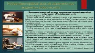 Нормативно-правове забезпечення впровадження принципів академічної
доброчесності в Україні складається із:
1) Закону України «Про освіту»;
2) спеціальних законів України «Про вищу освіту», «Про професійну освіту», «Про
фахову передвищу освіту», «Про загальну середню освіту», «Про дошкільну освіту»,
«Про позашкільну освіту» (деякі з цих законів ще розробляються або поки не містять
відповідних норм);
3) Закону України «Про наукову та науково-технічну діяльність»;
4) нормативних актів Кабінету Міністрів України, центральних органів виконавчої
5) влади, що мають у сфері свого підпорядкування заклади освіти та/або наукові
установи;
6) статутів та інших внутрішніх нормативних документів (кодекси честі, правила
внутрішнього розпорядку, процедури прийняття рішень з питань імовірних
порушень академічної доброчесності тощо) закладів освіти та наукових установ.
 Нормативні документи закладів вищої освіти повинні чітко регламентувати:
- види академічної відповідальності за конкретні порушення академічної
доброчесності;
- процедури встановлення і доведення фактів порушень академічної доброчесності;
- процедури прийняття рішень про академічну відповідальність учасників освітнього
процесу, а також органи, що приймають такі рішення;
- процедури апеляції для осіб, яких звинувачують у порушенні академічної
доброчесності.
 
