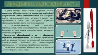 На рівні закладів вищої освіти і наукових установ
академічна відповідальність за порушення академічної
доброчесності може встановлюватися для здобувачів
освіти, науково-педагогічних, наукових і педагогічних
працівників, а також для структурних підрозділів
відповідних закладів освіти (наукових установ).
На загальнодержавному рівні академічна
відповідальність може застосовуватися до закладів освіти
і наукових установ, а також до спеціалізованих вчених рад
із захисту дисертацій.
Академічна відповідальність не є різновидом
юридичної відповідальності і не заважає притягненню
осіб чи закладів (установ) до юридичної (кримінальної,
адміністративної, цивільної чи дисциплінарної)
відповідальності у випадках, передбачених законами.
Основні види академічної відповідальності встановлені
Законом України «Про освіту».
 
