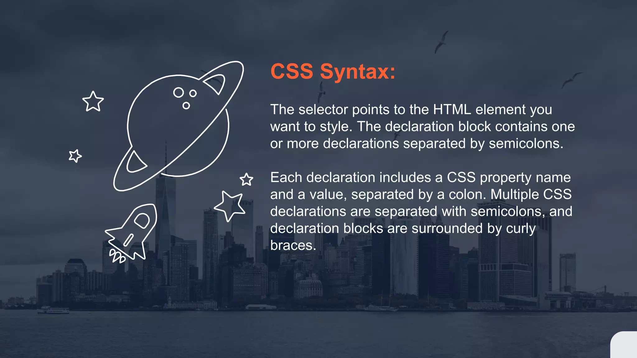 CSS Syntax: The selector points to the HTML element you want to style. The declaration block contains one or more declarations separated by semicolons. Each declaration includes a CSS property name and a value, separated by a colon. Multiple CSS declarations are separated with semicolons, and declaration blocks are surrounded by curly braces. 