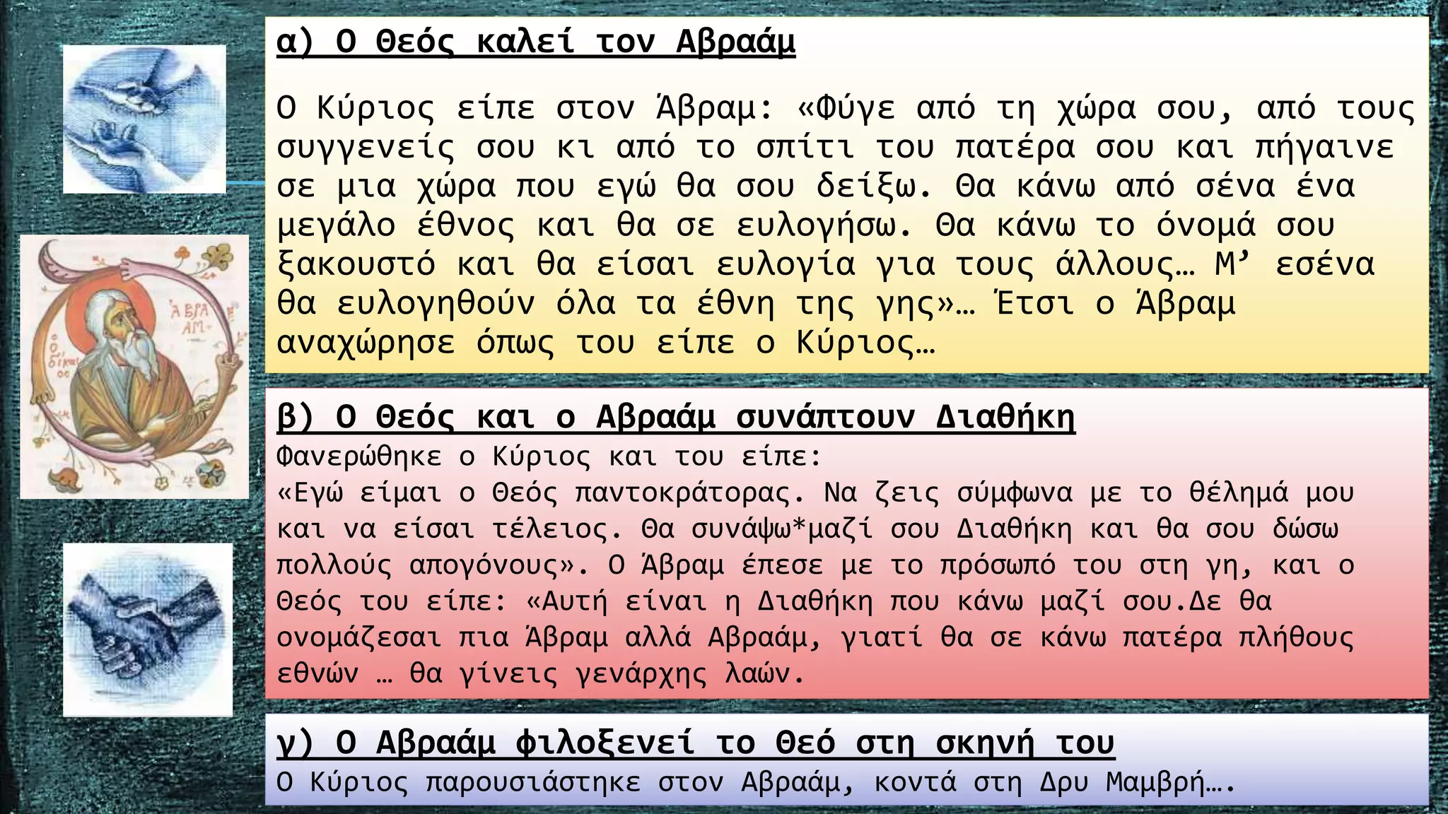 α) Ο Θεός καλεί τον Αβραάµ
Ο Κύριος είπε στον Άβραµ: «Φύγε από τη χώρα σου, από τους
συγγενείς σου κι από το σπίτι του πατέρα σου και πήγαινε
σε µια χώρα που εγώ θα σου δείξω. Θα κάνω από σένα ένα
µεγάλο έθνος και θα σε ευλογήσω. Θα κάνω το όνοµά σου
ξακουστό και θα είσαι ευλογία για τους άλλους… Μ’ εσένα
θα ευλογηθούν όλα τα έθνη της γης»… Έτσι ο Άβραµ
αναχώρησε όπως του είπε ο Κύριος…
β) Ο Θεός και ο Αβραάµ συνάπτουν Διαθήκη
Φανερώθηκε ο Κύριος και του είπε:
«Εγώ είµαι ο Θεός παντοκράτορας. Να ζεις σύµφωνα µε το θέληµά µου
και να είσαι τέλειος. Θα συνάψω*µαζί σου Διαθήκη και θα σου δώσω
πολλούς απογόνους». Ο Άβραµ έπεσε µε το πρόσωπό του στη γη, και ο
Θεός του είπε: «Αυτή είναι η Διαθήκη που κάνω µαζί σου.Δε θα
ονοµάζεσαι πια Άβραµ αλλά Αβραάµ, γιατί θα σε κάνω πατέρα πλήθους
εθνών … θα γίνεις γενάρχης λαών.
γ) Ο Αβραάµ φιλοξενεί το Θεό στη σκηνή του
Ο Κύριος παρουσιάστηκε στον Αβραάµ, κοντά στη Δρυ Μαµβρή….
 