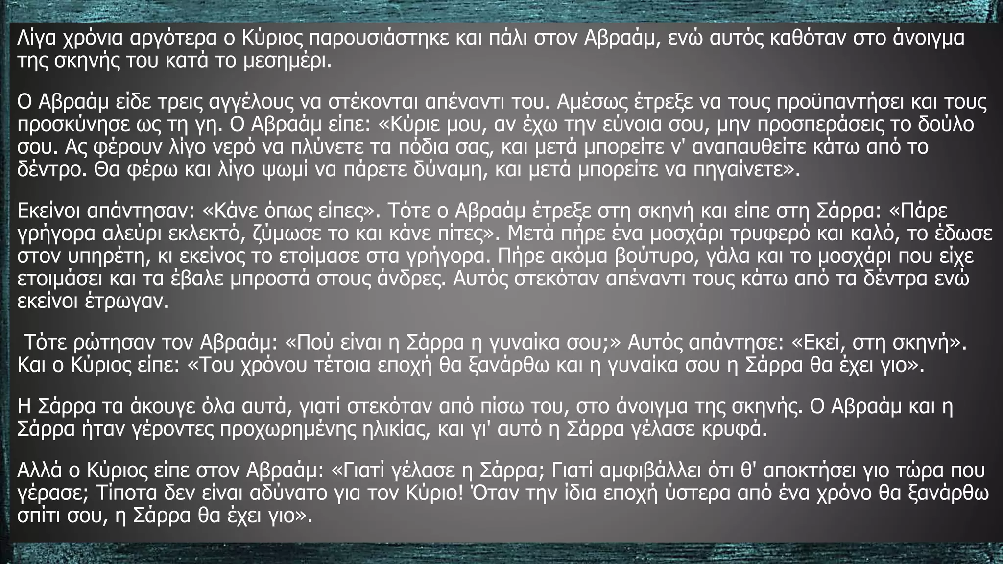 Λίγα χρόνια αργότερα ο Κύριος παρουσιάστηκε και πάλι στον Αβραάμ, ενώ αυτός καθόταν στο άνοιγμα
της σκηνής του κατά το μεσημέρι.
Ο Αβραάμ είδε τρεις αγγέλους να στέκονται απέναντι του. Αμέσως έτρεξε να τους προϋπαντήσει και τους
προσκύνησε ως τη γη. Ο Αβραάμ είπε: «Κύριε μου, αν έχω την εύνοια σου, μην προσπεράσεις το δούλο
σου. Ας φέρουν λίγο νερό να πλύνετε τα πόδια σας, και μετά μπορείτε ν' αναπαυθείτε κάτω από το
δέντρο. Θα φέρω και λίγο ψωμί να πάρετε δύναμη, και μετά μπορείτε να πηγαίνετε».
Εκείνοι απάντησαν: «Κάνε όπως είπες». Τότε ο Αβραάμ έτρεξε στη σκηνή και είπε στη Σάρρα: «Πάρε
γρήγορα αλεύρι εκλεκτό, ζύμωσε το και κάνε πίτες». Μετά πήρε ένα μοσχάρι τρυφερό και καλό, το έδωσε
στον υπηρέτη, κι εκείνος το ετοίμασε στα γρήγορα. Πήρε ακόμα βούτυρο, γάλα και το μοσχάρι που είχε
ετοιμάσει και τα έβαλε μπροστά στους άνδρες. Αυτός στεκόταν απέναντι τους κάτω από τα δέντρα ενώ
εκείνοι έτρωγαν.
Τότε ρώτησαν τον Αβραάμ: «Πού είναι η Σάρρα η γυναίκα σου;» Αυτός απάντησε: «Εκεί, στη σκηνή».
Και ο Κύριος είπε: «Του χρόνου τέτοια εποχή θα ξανάρθω και η γυναίκα σου η Σάρρα θα έχει γιο».
Η Σάρρα τα άκουγε όλα αυτά, γιατί στεκόταν από πίσω του, στο άνοιγμα της σκηνής. Ο Αβραάμ και η
Σάρρα ήταν γέροντες προχωρημένης ηλικίας, και γι' αυτό η Σάρρα γέλασε κρυφά.
Αλλά ο Κύριος είπε στον Αβραάμ: «Γιατί γέλασε η Σάρρα; Γιατί αμφιβάλλει ότι θ' αποκτήσει γιο τώρα που
γέρασε; Τίποτα δεν είναι αδύνατο για τον Κύριο! Όταν την ίδια εποχή ύστερα από ένα χρόνο θα ξανάρθω
σπίτι σου, η Σάρρα θα έχει γιο».
 