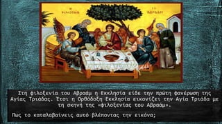 Στη φιλοξενία του Αβραάµ η Εκκλησία είδε την πρώτη φανέρωση της
Αγίας Τριάδας. Έτσι η Ορθόδοξη Εκκλησία εικονίζει την Αγία Τριάδα µε
τη σκηνή της «φιλοξενίας του Αβραάµ».
Πως το καταλαβαίνεις αυτό βλέποντας την εικόνα;
 