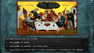 Κοιτάζω προσεκτικά την εικόνα
1. Περιγράφω τη σκηνή
2. Περιγράφω τα πρόσωπα –τη στάση τους
3. Δικαιολογώ για ποιο λόγο η εικόνα ονομάζεται ‘η φιλοξενία του Αβραάμ’
 