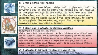 α) Ο Θεός καλεί τον Αβραάµ
Ο Κύριος είπε στον Άβραµ: «Φύγε από τη χώρα σου, από τους
συγγενείς σου κι από το σπίτι του πατέρα σου και πήγαινε
σε µια χώρα που εγώ θα σου δείξω. Θα κάνω από σένα ένα
µεγάλο έθνος και θα σε ευλογήσω. Θα κάνω το όνοµά σου
ξακουστό και θα είσαι ευλογία για τους άλλους… Μ’ εσένα
θα ευλογηθούν όλα τα έθνη της γης»… Έτσι ο Άβραµ
αναχώρησε όπως του είπε ο Κύριος…
β) Ο Θεός και ο Αβραάµ συνάπτουν Διαθήκη
Φανερώθηκε ο Κύριος και του είπε:
«Εγώ είµαι ο Θεός παντοκράτορας. Να ζεις σύµφωνα µε το θέληµά µου
και να είσαι τέλειος. Θα συνάψω*µαζί σου Διαθήκη και θα σου δώσω
πολλούς απογόνους». Ο Άβραµ έπεσε µε το πρόσωπό του στη γη, και ο
Θεός του είπε: «Αυτή είναι η Διαθήκη που κάνω µαζί σου.Δε θα
ονοµάζεσαι πια Άβραµ αλλά Αβραάµ, γιατί θα σε κάνω πατέρα πλήθους
εθνών … θα γίνεις γενάρχης λαών.
γ) Ο Αβραάµ φιλοξενεί το Θεό στη σκηνή του
Ο Κύριος παρουσιάστηκε στον Αβραάµ, κοντά στη Δρυ Μαµβρή….
 