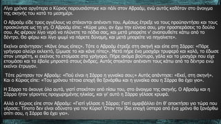 Λίγα χρόνια αργότερα ο Κύριος παρουσιάστηκε και πάλι στον Αβραάμ, ενώ αυτός καθόταν στο άνοιγμα
της σκηνής του κατά το μεσημέρι.
Ο Αβραάμ είδε τρεις αγγέλους να στέκονται απέναντι του. Αμέσως έτρεξε να τους προϋπαντήσει και τους
προσκύνησε ως τη γη. Ο Αβραάμ είπε: «Κύριε μου, αν έχω την εύνοια σου, μην προσπεράσεις το δούλο
σου. Ας φέρουν λίγο νερό να πλύνετε τα πόδια σας, και μετά μπορείτε ν' αναπαυθείτε κάτω από το
δέντρο. Θα φέρω και λίγο ψωμί να πάρετε δύναμη, και μετά μπορείτε να πηγαίνετε».
Εκείνοι απάντησαν: «Κάνε όπως είπες». Τότε ο Αβραάμ έτρεξε στη σκηνή και είπε στη Σάρρα: «Πάρε
γρήγορα αλεύρι εκλεκτό, ζύμωσε το και κάνε πίτες». Μετά πήρε ένα μοσχάρι τρυφερό και καλό, το έδωσε
στον υπηρέτη, κι εκείνος το ετοίμασε στα γρήγορα. Πήρε ακόμα βούτυρο, γάλα και το μοσχάρι που είχε
ετοιμάσει και τα έβαλε μπροστά στους άνδρες. Αυτός στεκόταν απέναντι τους κάτω από τα δέντρα ενώ
εκείνοι έτρωγαν.
Τότε ρώτησαν τον Αβραάμ: «Πού είναι η Σάρρα η γυναίκα σου;» Αυτός απάντησε: «Εκεί, στη σκηνή».
Και ο Κύριος είπε: «Του χρόνου τέτοια εποχή θα ξανάρθω και η γυναίκα σου η Σάρρα θα έχει γιο».
Η Σάρρα τα άκουγε όλα αυτά, γιατί στεκόταν από πίσω του, στο άνοιγμα της σκηνής. Ο Αβραάμ και η
Σάρρα ήταν γέροντες προχωρημένης ηλικίας, και γι' αυτό η Σάρρα γέλασε κρυφά.
Αλλά ο Κύριος είπε στον Αβραάμ: «Γιατί γέλασε η Σάρρα; Γιατί αμφιβάλλει ότι θ' αποκτήσει γιο τώρα που
γέρασε; Τίποτα δεν είναι αδύνατο για τον Κύριο! Όταν την ίδια εποχή ύστερα από ένα χρόνο θα ξανάρθω
σπίτι σου, η Σάρρα θα έχει γιο».
 