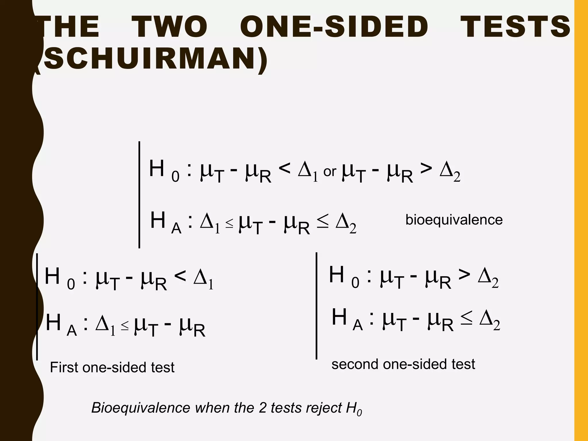 THE TWO ONE-SIDED TESTS
(SCHUIRMAN)
10
bioequivalence
H 0 : T - R < D1 or T - R > D2
H A : D1  T - R  D2
H 0 : T - R < D1
H A : D1  T - R
H 0 : T - R > D2
H A : T - R  D2
First one-sided test second one-sided test
Bioequivalence when the 2 tests reject H0
 