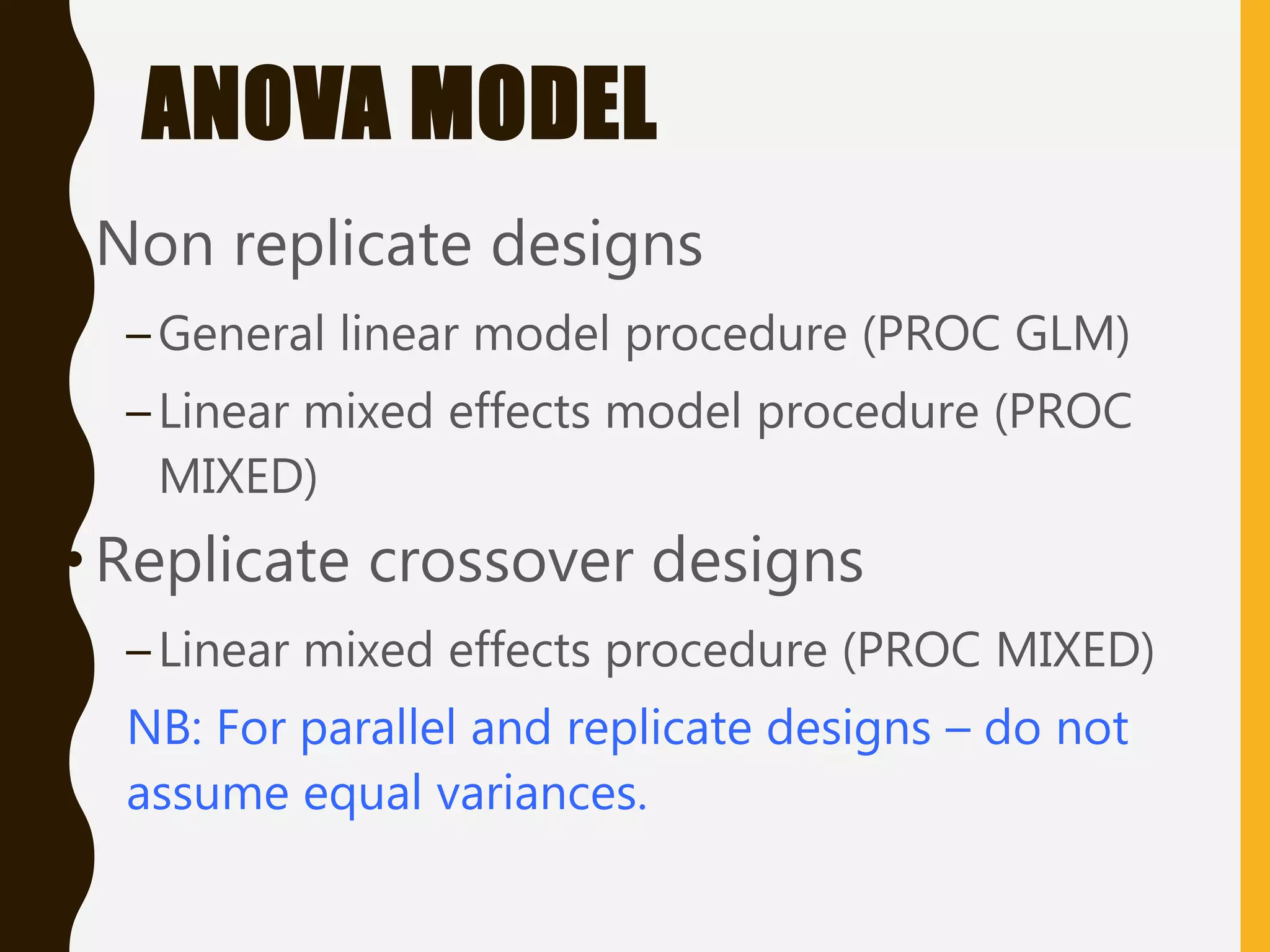 ANOVA MODEL
•Non replicate designs
–General linear model procedure (PROC GLM)
–Linear mixed effects model procedure (PROC
MIXED)
•Replicate crossover designs
–Linear mixed effects procedure (PROC MIXED)
NB: For parallel and replicate designs – do not
assume equal variances.
 