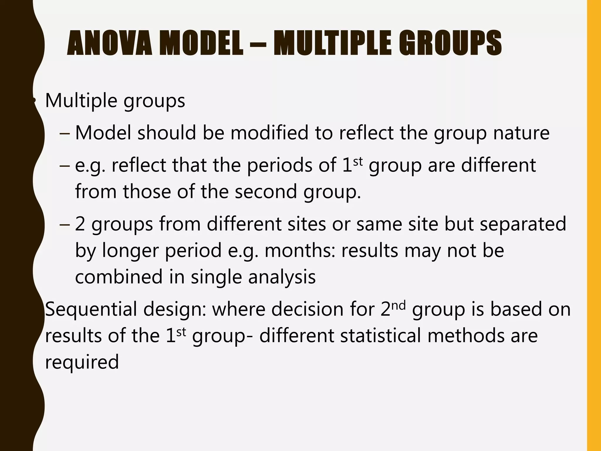 ANOVA MODEL – MULTIPLE GROUPS
• Multiple groups
– Model should be modified to reflect the group nature
– e.g. reflect that the periods of 1st group are different
from those of the second group.
– 2 groups from different sites or same site but separated
by longer period e.g. months: results may not be
combined in single analysis
• Sequential design: where decision for 2nd group is based on
results of the 1st group- different statistical methods are
required
 