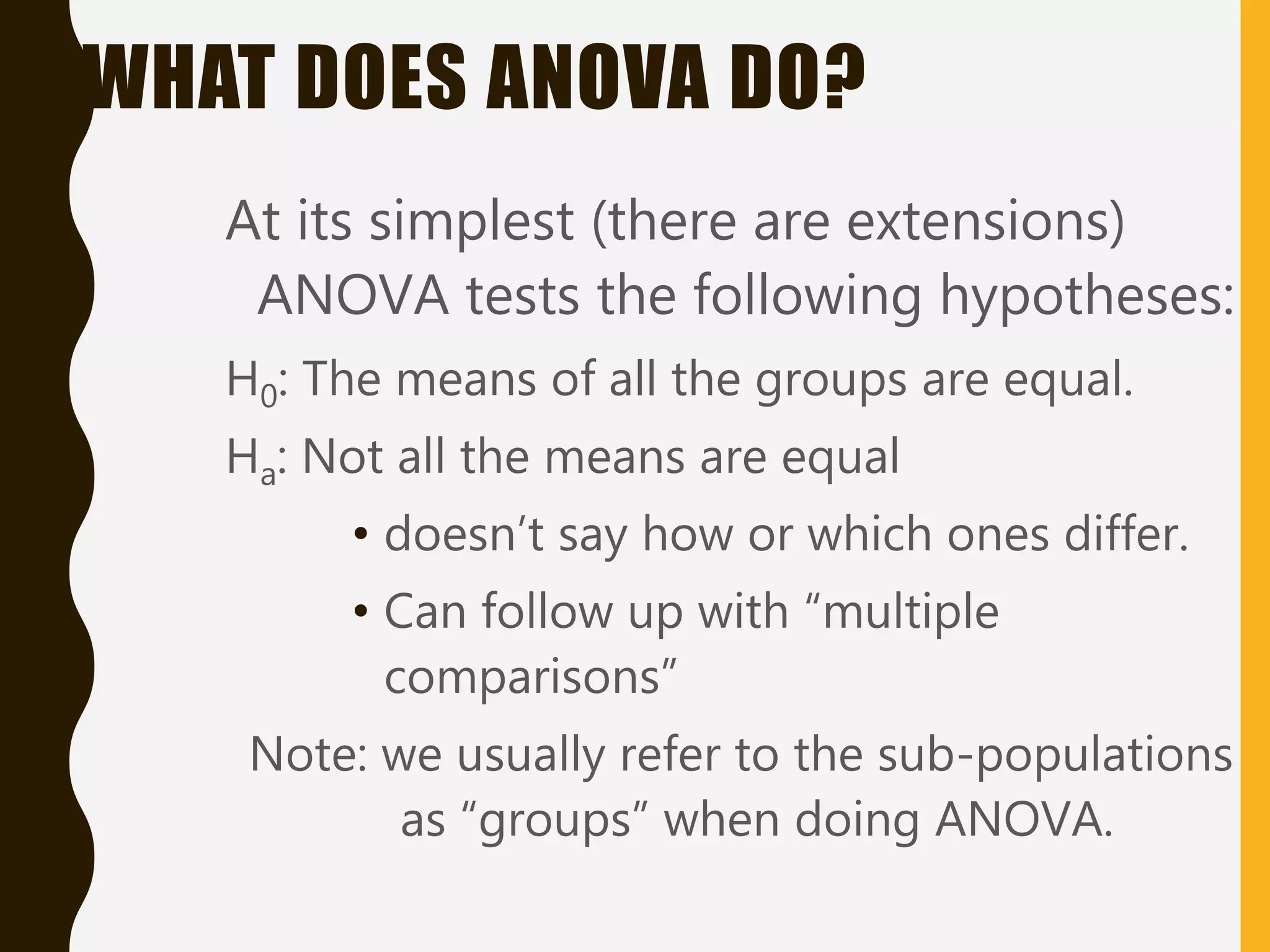 WHAT DOES ANOVA DO?
At its simplest (there are extensions)
ANOVA tests the following hypotheses:
H0: The means of all the groups are equal.
Ha: Not all the means are equal
• doesn’t say how or which ones differ.
• Can follow up with “multiple
comparisons”
Note: we usually refer to the sub-populations
as “groups” when doing ANOVA.
 