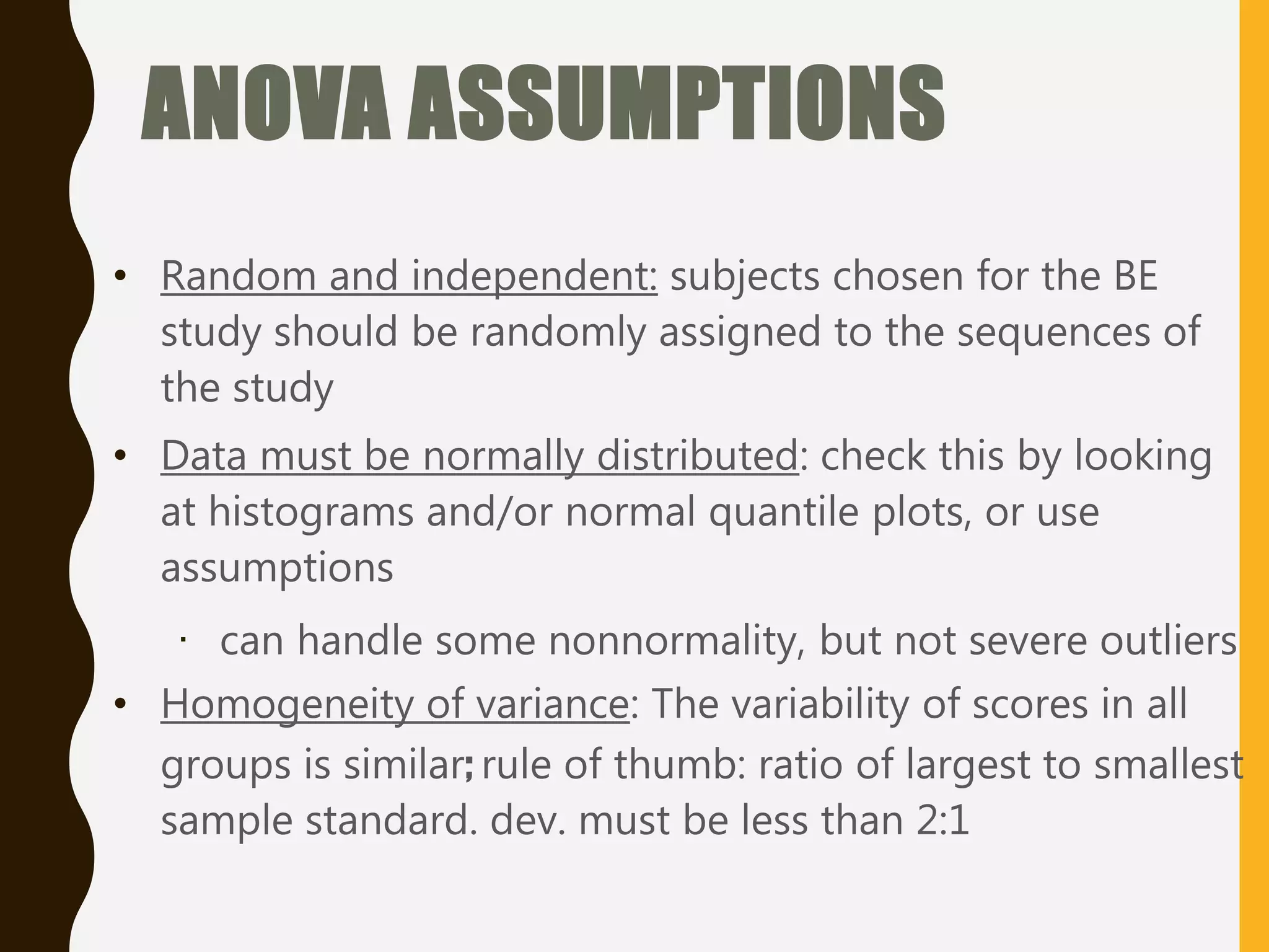 ANOVA ASSUMPTIONS
• Random and independent: subjects chosen for the BE
study should be randomly assigned to the sequences of
the study
• Data must be normally distributed: check this by looking
at histograms and/or normal quantile plots, or use
assumptions
· can handle some nonnormality, but not severe outliers
• Homogeneity of variance: The variability of scores in all
groups is similar; rule of thumb: ratio of largest to smallest
sample standard. dev. must be less than 2:1
 
