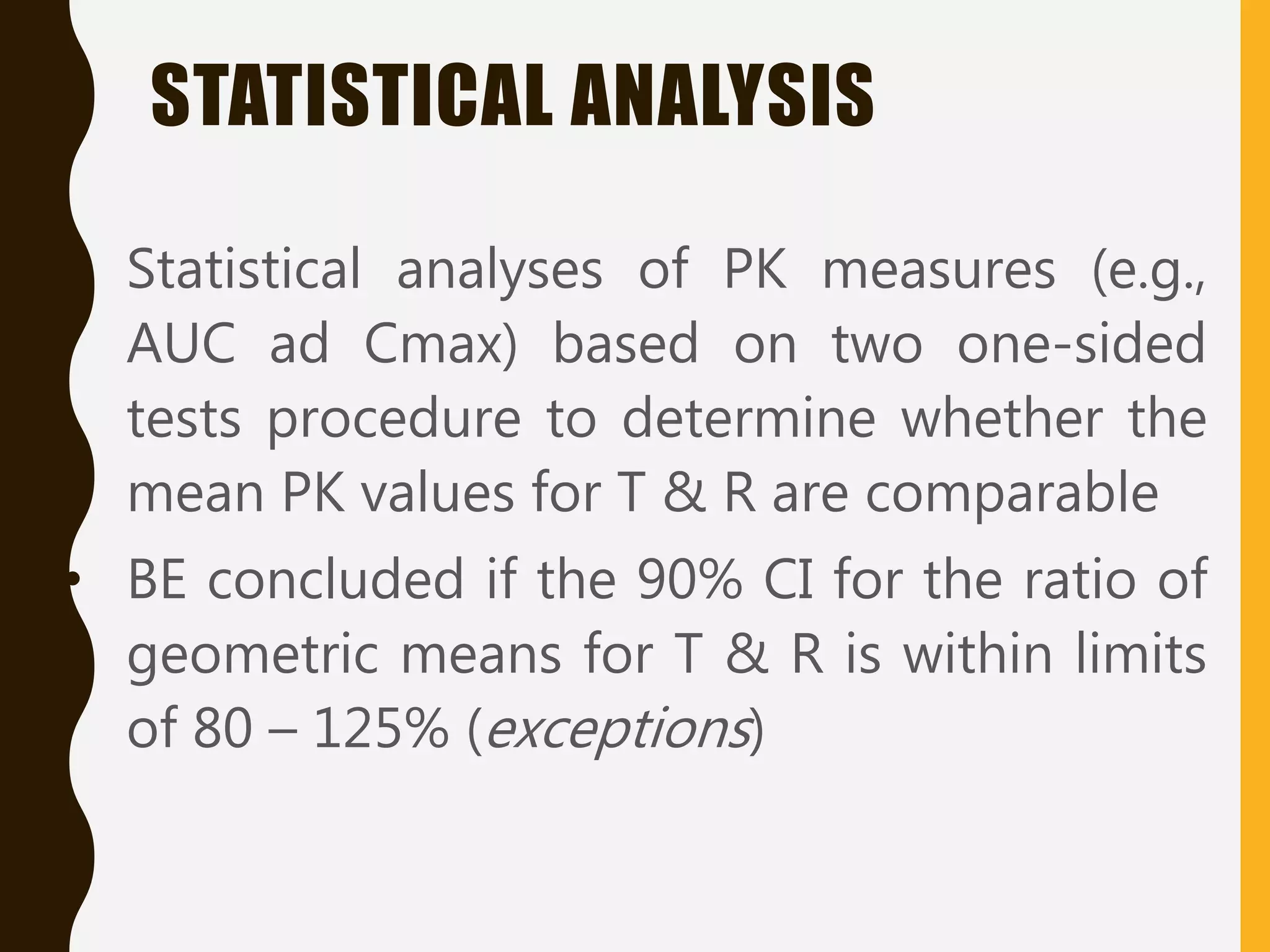 • Statistical analyses of PK measures (e.g.,
AUC ad Cmax) based on two one-sided
tests procedure to determine whether the
mean PK values for T & R are comparable
• BE concluded if the 90% CI for the ratio of
geometric means for T & R is within limits
of 80 – 125% (exceptions)
STATISTICAL ANALYSIS
 