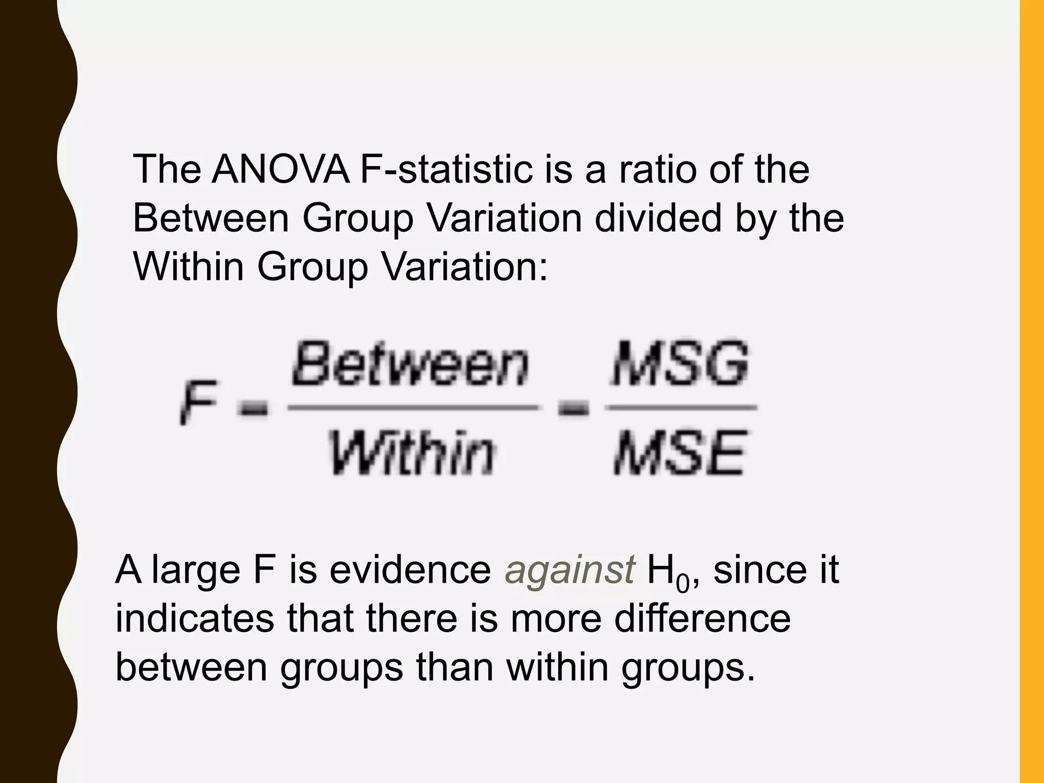 The ANOVA F-statistic is a ratio of the
Between Group Variation divided by the
Within Group Variation:
A large F is evidence against H0, since it
indicates that there is more difference
between groups than within groups.
 