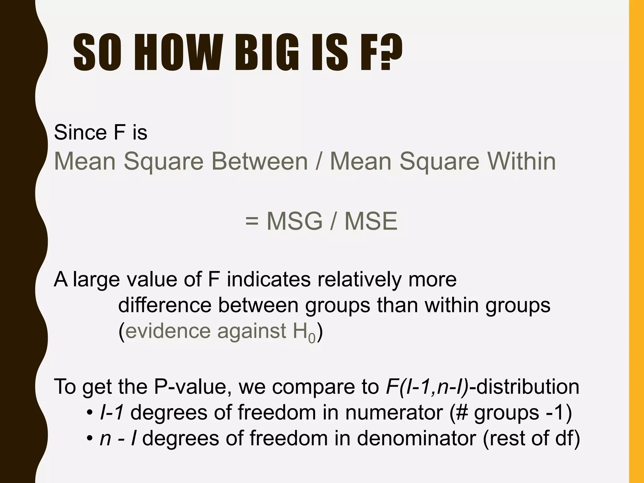 SO HOW BIG IS F?
Since F is
Mean Square Between / Mean Square Within
= MSG / MSE
A large value of F indicates relatively more
difference between groups than within groups
(evidence against H0)
To get the P-value, we compare to F(I-1,n-I)-distribution
• I-1 degrees of freedom in numerator (# groups -1)
• n - I degrees of freedom in denominator (rest of df)
 