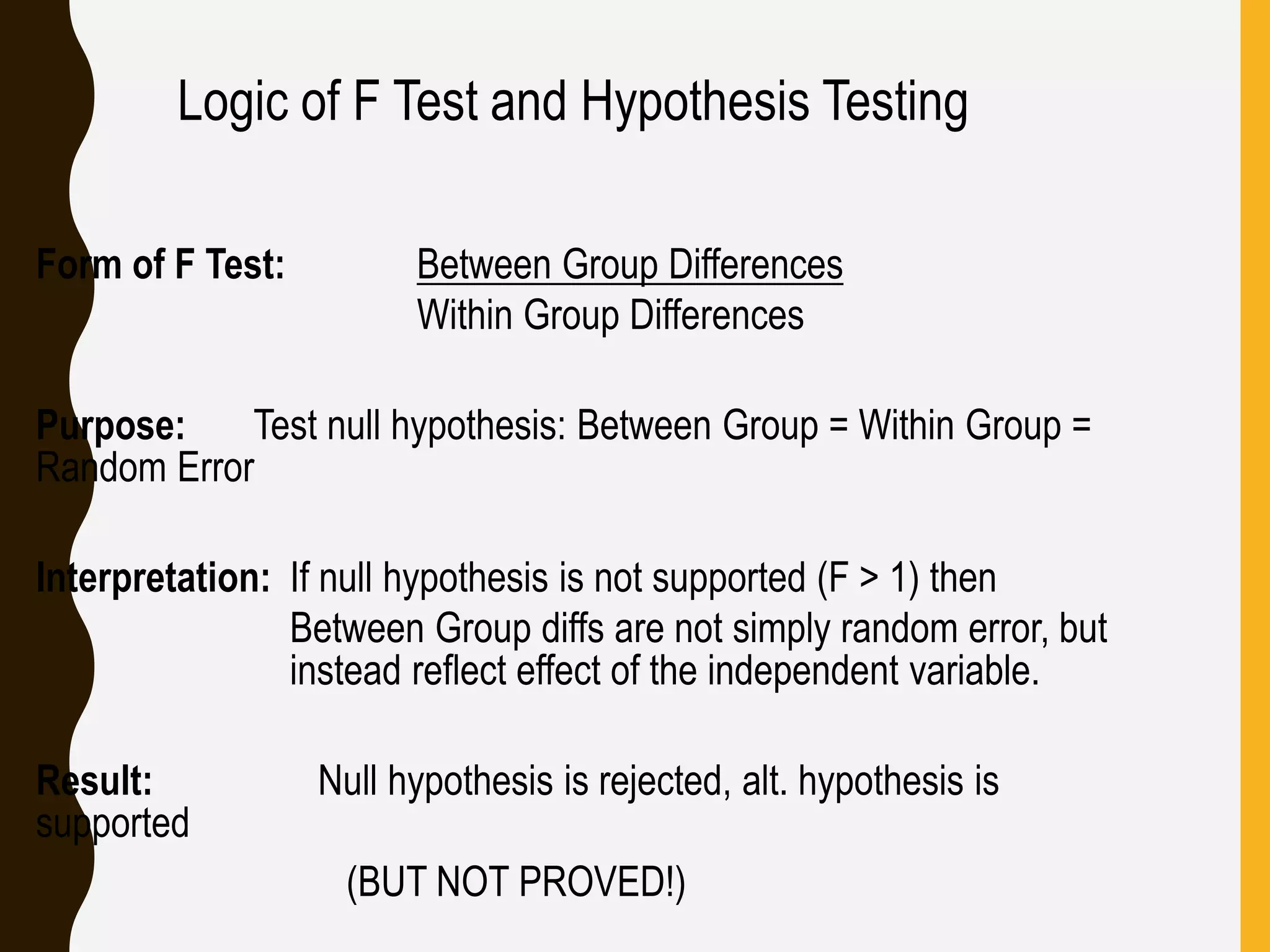 Logic of F Test and Hypothesis Testing
Form of F Test: Between Group Differences
Within Group Differences
Purpose: Test null hypothesis: Between Group = Within Group =
Random Error
Interpretation: If null hypothesis is not supported (F > 1) then
Between Group diffs are not simply random error, but
instead reflect effect of the independent variable.
Result: Null hypothesis is rejected, alt. hypothesis is
supported
(BUT NOT PROVED!)
 