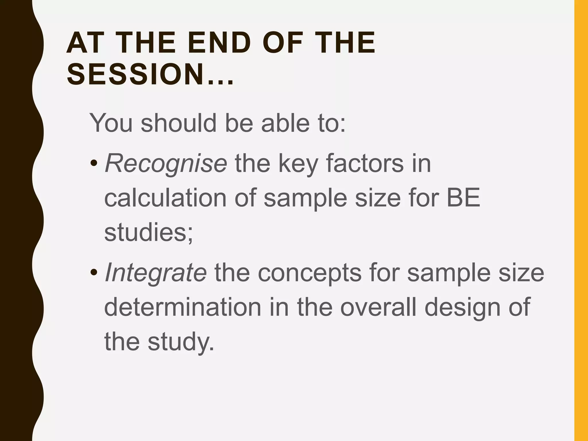 AT THE END OF THE
SESSION…
You should be able to:
• Recognise the key factors in
calculation of sample size for BE
studies;
• Integrate the concepts for sample size
determination in the overall design of
the study.
 