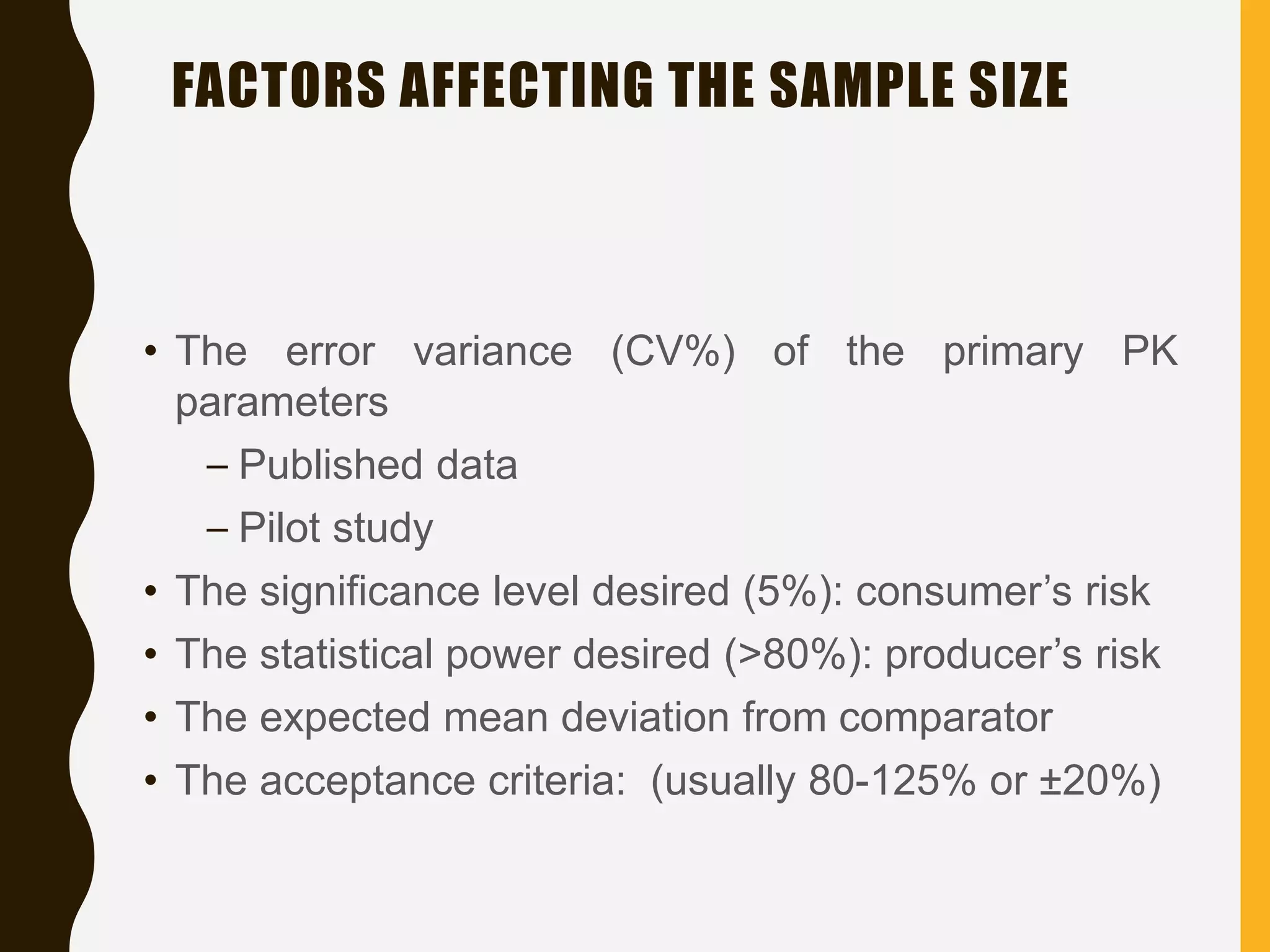FACTORS AFFECTING THE SAMPLE SIZE
• The error variance (CV%) of the primary PK
parameters
– Published data
– Pilot study
• The significance level desired (5%): consumer’s risk
• The statistical power desired (>80%): producer’s risk
• The expected mean deviation from comparator
• The acceptance criteria: (usually 80-125% or ±20%)
 
