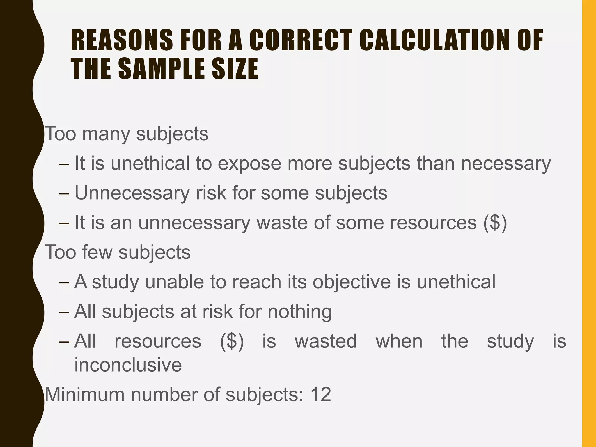 REASONS FOR A CORRECT CALCULATION OF
THE SAMPLE SIZE
• Too many subjects
– It is unethical to expose more subjects than necessary
– Unnecessary risk for some subjects
– It is an unnecessary waste of some resources ($)
• Too few subjects
– A study unable to reach its objective is unethical
– All subjects at risk for nothing
– All resources ($) is wasted when the study is
inconclusive
• Minimum number of subjects: 12
 