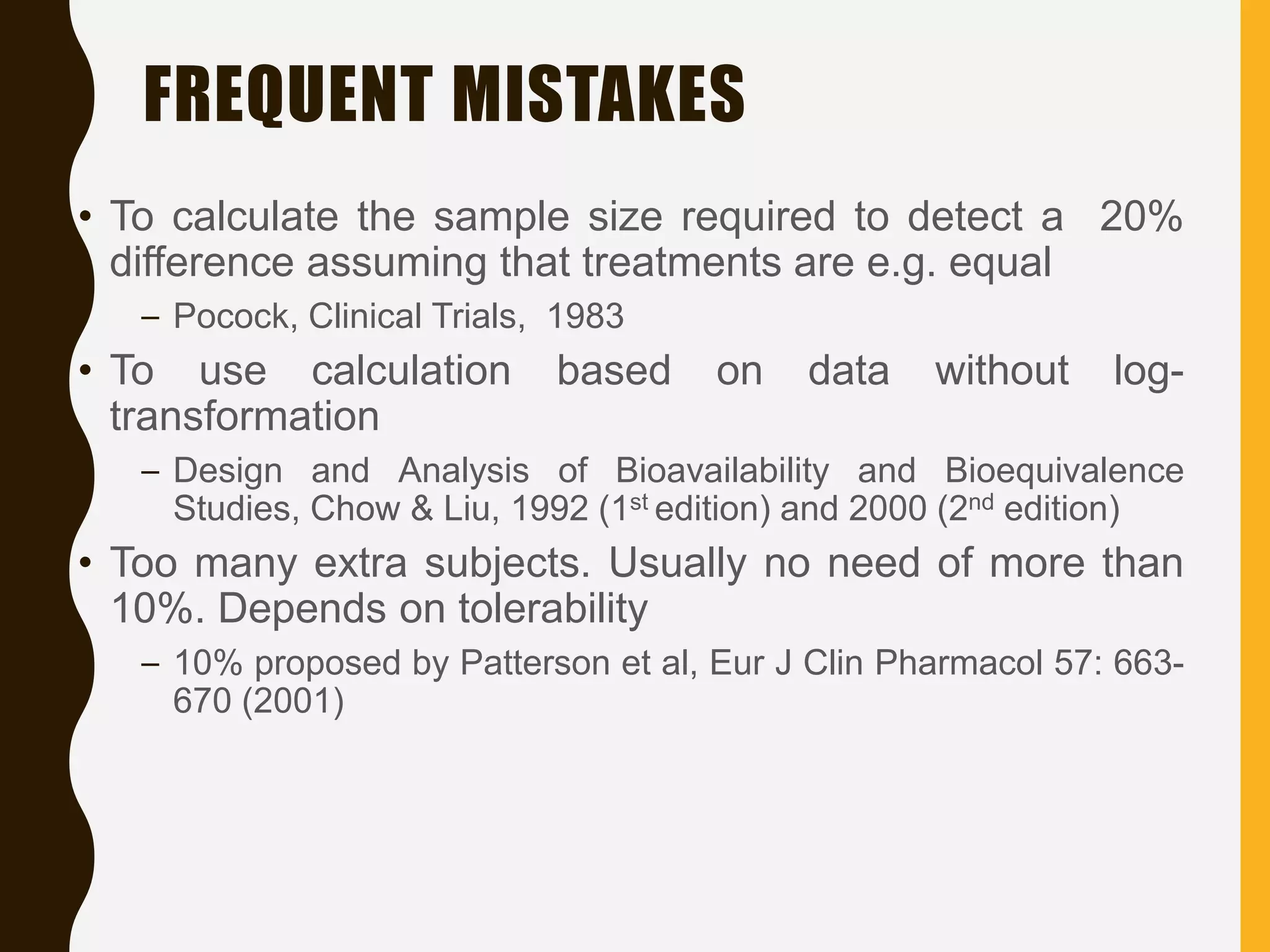 FREQUENT MISTAKES
• To calculate the sample size required to detect a 20%
difference assuming that treatments are e.g. equal
– Pocock, Clinical Trials, 1983
• To use calculation based on data without log-
transformation
– Design and Analysis of Bioavailability and Bioequivalence
Studies, Chow & Liu, 1992 (1st edition) and 2000 (2nd edition)
• Too many extra subjects. Usually no need of more than
10%. Depends on tolerability
– 10% proposed by Patterson et al, Eur J Clin Pharmacol 57: 663-
670 (2001)
 