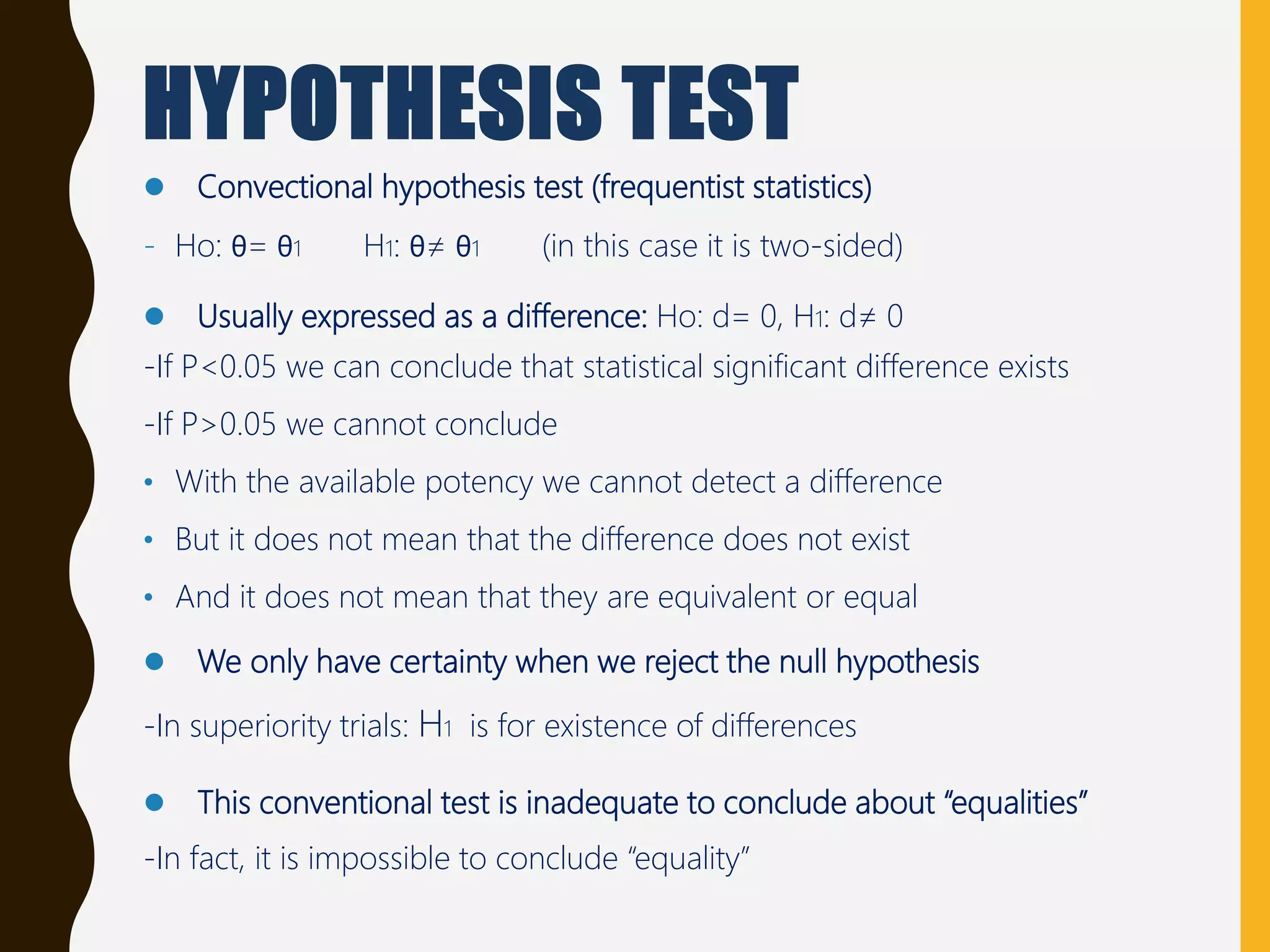 HYPOTHESIS TEST
 Convectional hypothesis test (frequentist statistics)
- Ho: θ= θ1 H1: θ≠ θ1 (in this case it is two-sided)
 Usually expressed as a difference: Ho: d= 0, H1: d≠ 0
-If P<0.05 we can conclude that statistical significant difference exists
-If P>0.05 we cannot conclude
• With the available potency we cannot detect a difference
• But it does not mean that the difference does not exist
• And it does not mean that they are equivalent or equal
 We only have certainty when we reject the null hypothesis
-In superiority trials: H1 is for existence of differences
 This conventional test is inadequate to conclude about “equalities”
-In fact, it is impossible to conclude “equality”
 