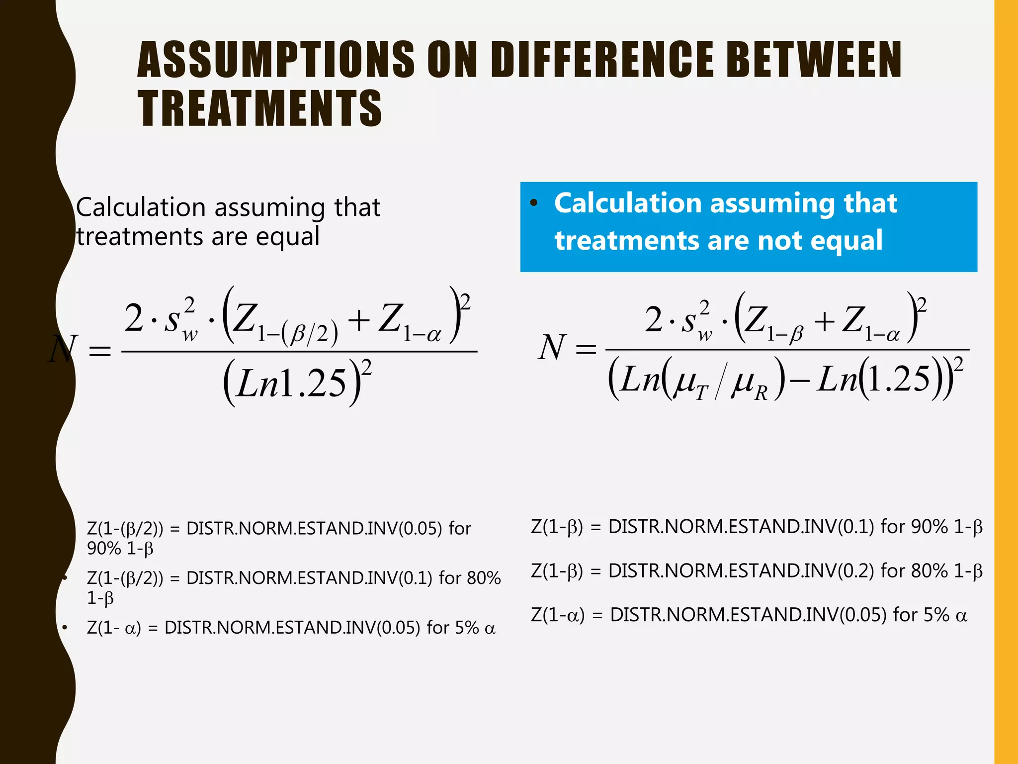 • Calculation assuming that
treatments are equal
ASSUMPTIONS ON DIFFERENCE BETWEEN
TREATMENTS
 
 
 2
2
1
2
1
2
25
.
1
2
Ln
Z
Z
s
N
w 
 
 



 
   
 2
2
1
1
2
25
.
1
2
Ln
Ln
Z
Z
s
N
R
T
w




 





• Z(1-(/2)) = DISTR.NORM.ESTAND.INV(0.05) for
90% 1-
• Z(1-(/2)) = DISTR.NORM.ESTAND.INV(0.1) for 80%
1-
• Z(1- ) = DISTR.NORM.ESTAND.INV(0.05) for 5% 
• Calculation assuming that
treatments are not equal
Z(1-) = DISTR.NORM.ESTAND.INV(0.1) for 90% 1-
Z(1-) = DISTR.NORM.ESTAND.INV(0.2) for 80% 1-
Z(1-) = DISTR.NORM.ESTAND.INV(0.05) for 5% 
 