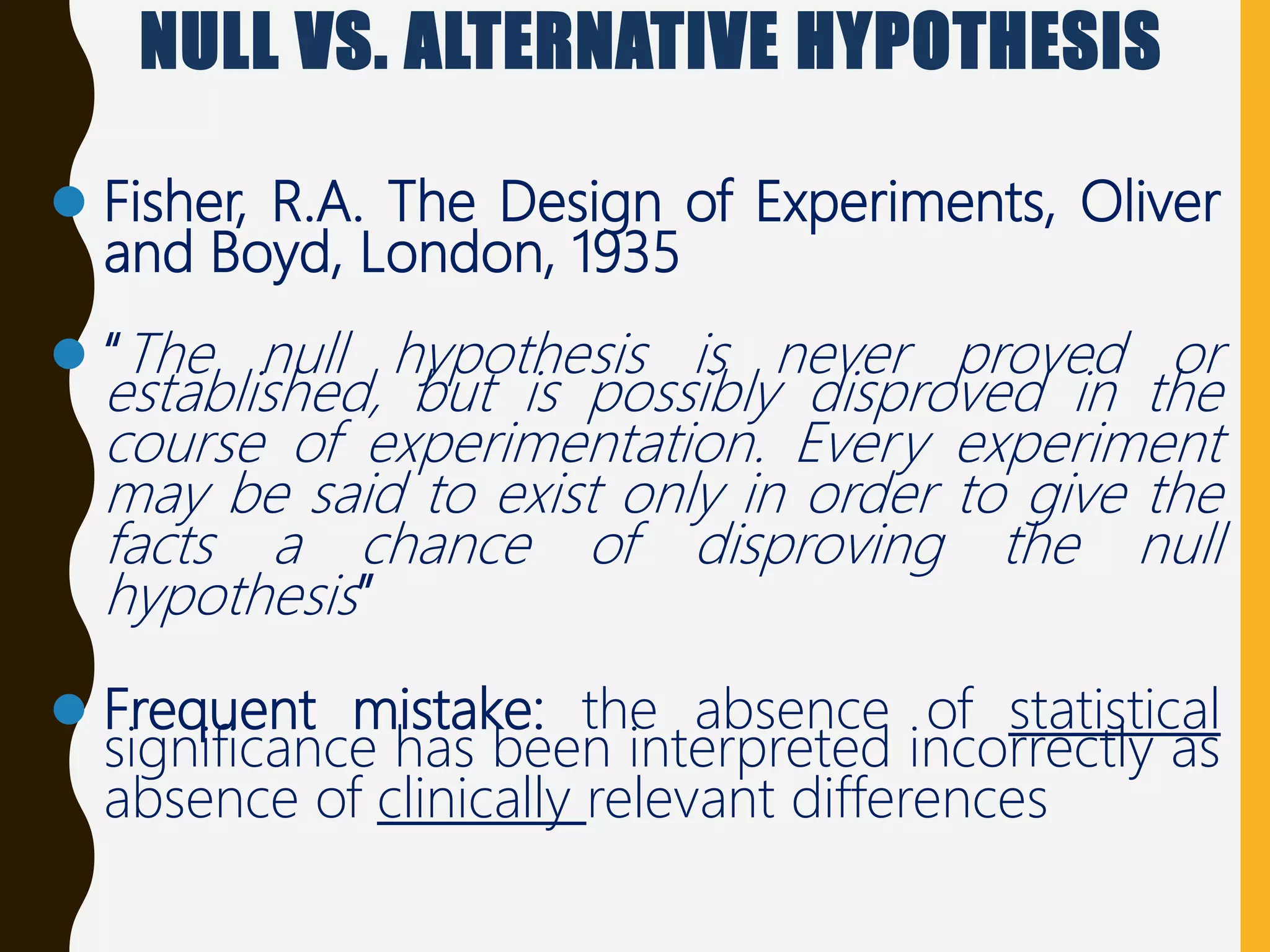 NULL VS. ALTERNATIVE HYPOTHESIS
 Fisher, R.A. The Design of Experiments, Oliver
and Boyd, London, 1935
 “The null hypothesis is never proved or
established, but is possibly disproved in the
course of experimentation. Every experiment
may be said to exist only in order to give the
facts a chance of disproving the null
hypothesis”
 Frequent mistake: the absence of statistical
significance has been interpreted incorrectly as
absence of clinically relevant differences
 