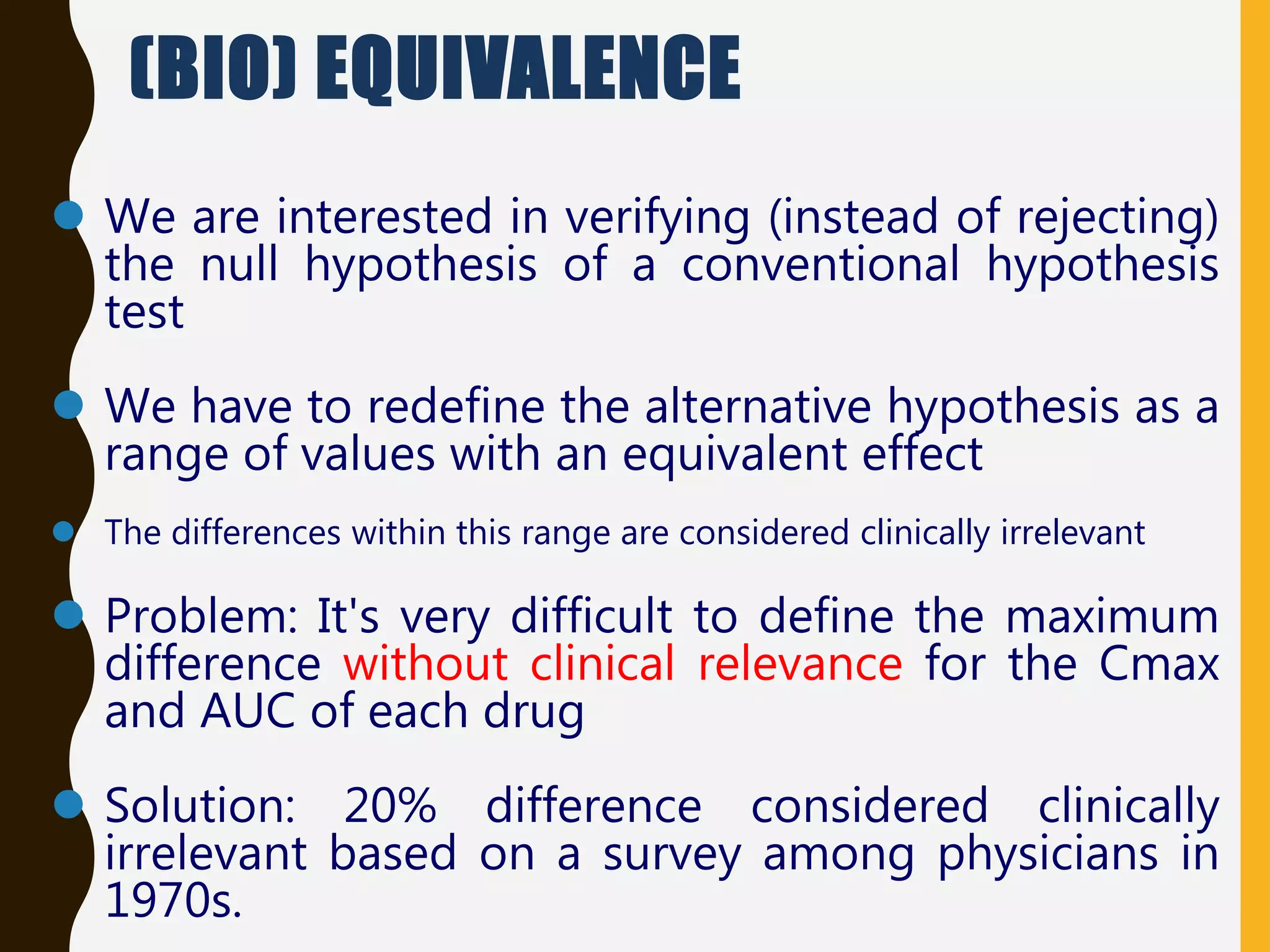 (BIO) EQUIVALENCE
 We are interested in verifying (instead of rejecting)
the null hypothesis of a conventional hypothesis
test
 We have to redefine the alternative hypothesis as a
range of values with an equivalent effect
 The differences within this range are considered clinically irrelevant
 Problem: It's very difficult to define the maximum
difference without clinical relevance for the Cmax
and AUC of each drug
 Solution: 20% difference considered clinically
irrelevant based on a survey among physicians in
1970s.
 