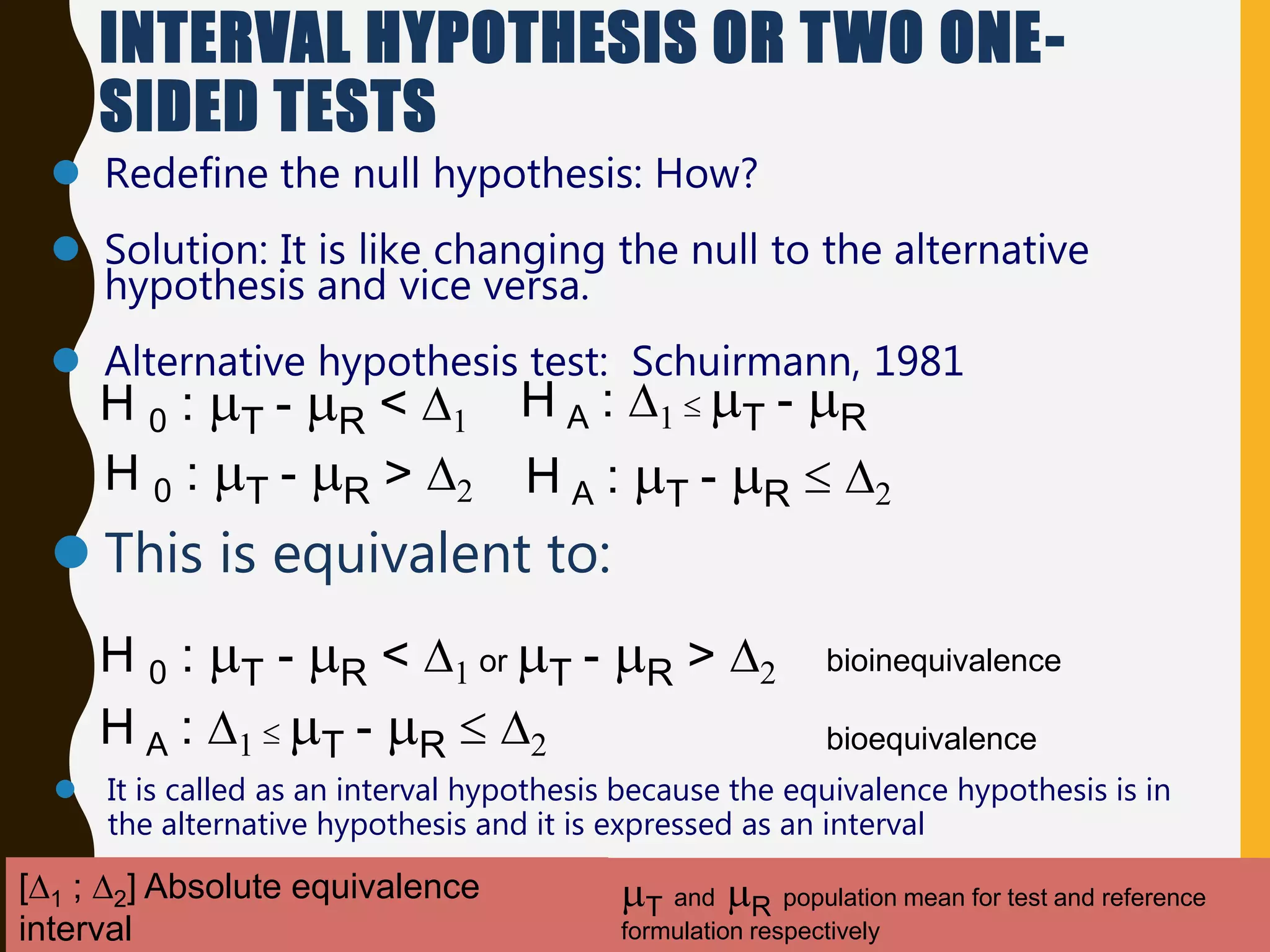 INTERVAL HYPOTHESIS OR TWO ONE-
SIDED TESTS
 Redefine the null hypothesis: How?
 Solution: It is like changing the null to the alternative
hypothesis and vice versa.
 Alternative hypothesis test: Schuirmann, 1981
 This is equivalent to:
H 0 : T - R < D1 or T - R > D2
H A : D1  T - R  D2
 It is called as an interval hypothesis because the equivalence hypothesis is in
the alternative hypothesis and it is expressed as an interval
bioequivalence
bioinequivalence
T and R population mean for test and reference
formulation respectively
[D1 ; D2] Absolute equivalence
interval
H 0 : T - R < D1
H 0 : T - R > D2
H A : D1  T - R
H A : T - R  D2
 