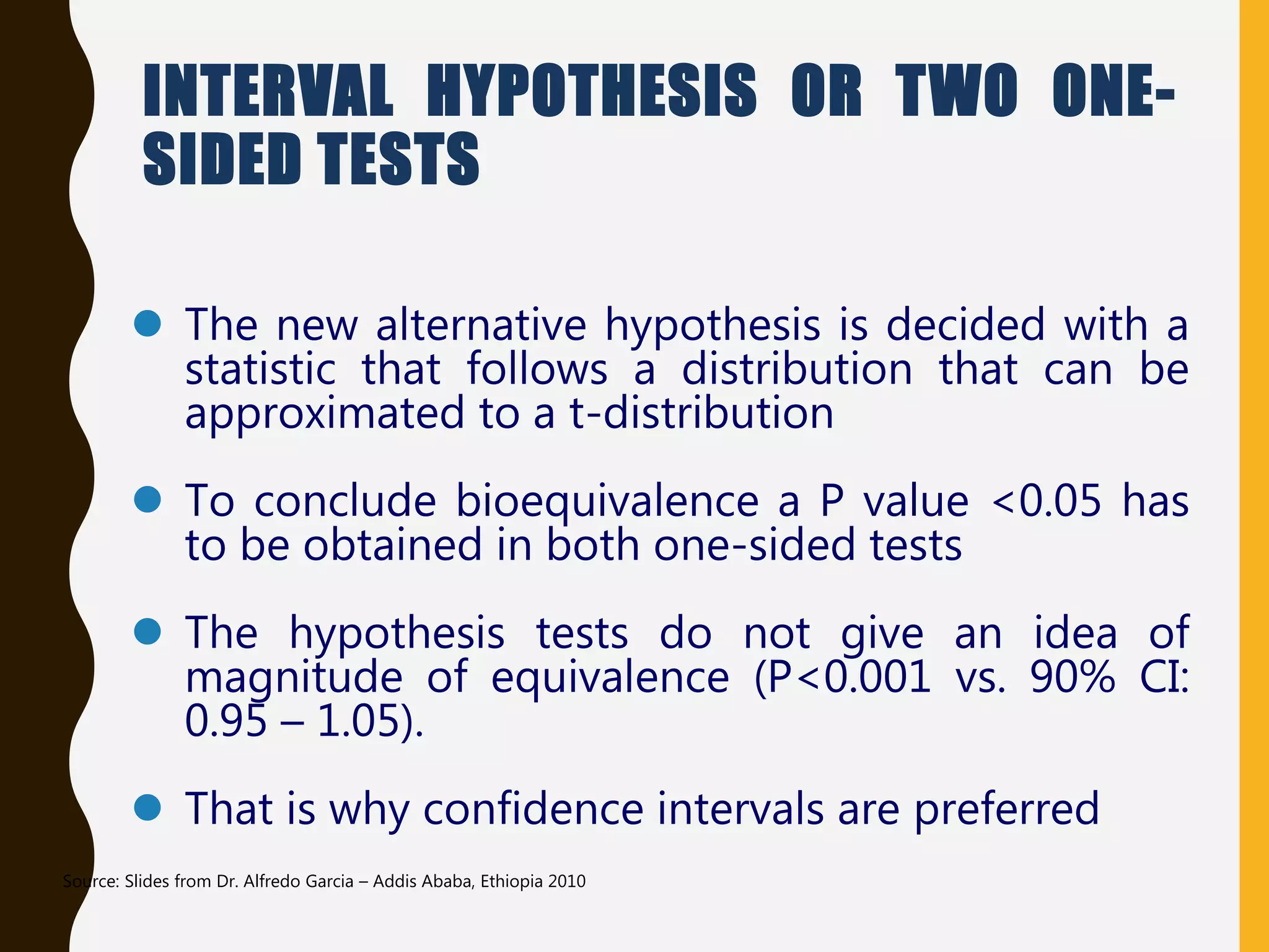 INTERVAL HYPOTHESIS OR TWO ONE-
SIDED TESTS
 The new alternative hypothesis is decided with a
statistic that follows a distribution that can be
approximated to a t-distribution
 To conclude bioequivalence a P value <0.05 has
to be obtained in both one-sided tests
 The hypothesis tests do not give an idea of
magnitude of equivalence (P<0.001 vs. 90% CI:
0.95 – 1.05).
 That is why confidence intervals are preferred
Source: Slides from Dr. Alfredo Garcia – Addis Ababa, Ethiopia 2010
 