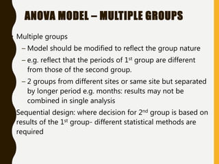 ANOVA MODEL – MULTIPLE GROUPS
• Multiple groups
– Model should be modified to reflect the group nature
– e.g. reflect that the periods of 1st group are different
from those of the second group.
– 2 groups from different sites or same site but separated
by longer period e.g. months: results may not be
combined in single analysis
• Sequential design: where decision for 2nd group is based on
results of the 1st group- different statistical methods are
required
 