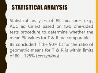 • Statistical analyses of PK measures (e.g.,
AUC ad Cmax) based on two one-sided
tests procedure to determine whether the
mean PK values for T & R are comparable
• BE concluded if the 90% CI for the ratio of
geometric means for T & R is within limits
of 80 – 125% (exceptions)
STATISTICAL ANALYSIS
 