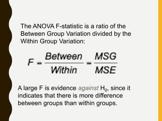 The ANOVA F-statistic is a ratio of the
Between Group Variation divided by the
Within Group Variation:
A large F is evidence against H0, since it
indicates that there is more difference
between groups than within groups.
 
