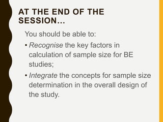 AT THE END OF THE
SESSION…
You should be able to:
• Recognise the key factors in
calculation of sample size for BE
studies;
• Integrate the concepts for sample size
determination in the overall design of
the study.
 